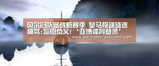 贝尔归队备战新赛季 皇马极端球迷痛骂:忘恩负义!‘亚博体育登录’(图1) 亚博体育APP下载
